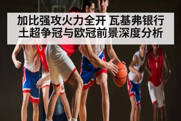 加比强攻火力全开 瓦基弗银行土超争冠与欧冠前景深度分析（c7c7）