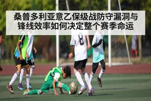 桑普多利亚意乙保级战防守漏洞与锋线效率如何决定整个赛季命运（c7c7）